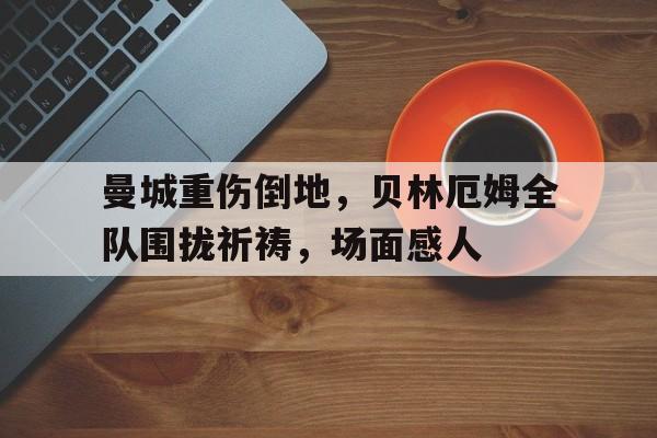 曼城重伤倒地，贝林厄姆全队围拢祈祷，场面感人